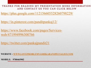 https://plus.google.com/112156605528260798229/
https://in.pinterest.com/panditpankaj12/
https://www.facebook.com/pages/Services-
web/471994996300766
https://twitter.com/pankajpandit21
WEBSITE : WWW.LOVEPROBLEMVASHIKARANSPECIALIST.COM
MOBILE: 9780465902
 