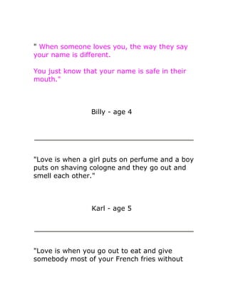 " When someone loves you, the way they say
your name is different.

You just know that your name is safe in their
mouth."



                 Billy - age 4




"Love is when a girl puts on perfume and a boy
puts on shaving cologne and they go out and
smell each other."



                 Karl - age 5




"Love is when you go out to eat and give
somebody most of your French fries without
 