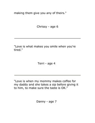 making them give you any of theirs."



                Chrissy - age 6




"Love is what makes you smile when you're
tired."



                Terri - age 4




"Love is when my mommy makes coffee for
my daddy and she takes a sip before giving it
to him, to make sure the taste is OK."



               Danny - age 7
 