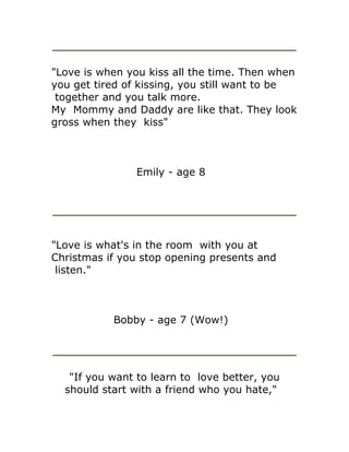 "Love is when you kiss all the time. Then when
you get tired of kissing, you still want to be
 together and you talk more.
My Mommy and Daddy are like that. They look
gross when they kiss"



               Emily - age 8




"Love is what's in the room with you at
Christmas if you stop opening presents and
 listen."



           Bobby - age 7 (Wow!)




   "If you want to learn to love better, you
  should start with a friend who you hate,"
 