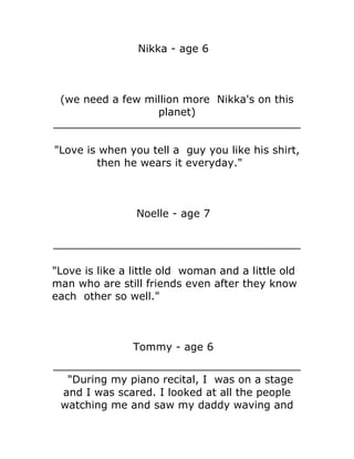 Nikka - age 6



 (we need a few million more Nikka's on this
                  planet)


"Love is when you tell a guy you like his shirt,
        then he wears it everyday."



                Noelle - age 7




"Love is like a little old woman and a little old
man who are still friends even after they know
each other so well."



                Tommy - age 6


  "During my piano recital, I was on a stage
 and I was scared. I looked at all the people
 watching me and saw my daddy waving and
 