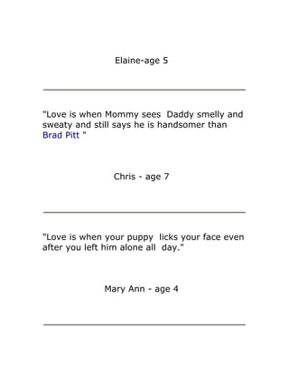 Elaine-age 5




"Love is when Mommy sees Daddy smelly and
sweaty and still says he is handsomer than
Brad Pitt "



               Chris - age 7




"Love is when your puppy licks your face even
after you left him alone all day."



             Mary Ann - age 4
 