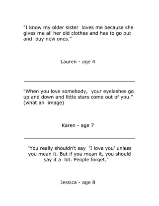 "I know my older sister loves me because she
gives me all her old clothes and has to go out
and buy new ones."



               Lauren - age 4




"When you love somebody, your eyelashes go
up and down and little stars come out of you."
(what an image)



                Karen - age 7



 "You really shouldn't say 'I love you' unless
 you mean it. But if you mean it, you should
        say it a lot. People forget."



               Jessica - age 8
 
