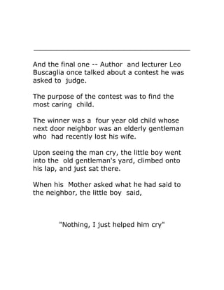 And the final one -- Author and lecturer Leo
Buscaglia once talked about a contest he was
asked to judge.

The purpose of the contest was to find the
most caring child.

The winner was a four year old child whose
next door neighbor was an elderly gentleman
who had recently lost his wife.

Upon seeing the man cry, the little boy went
into the old gentleman's yard, climbed onto
his lap, and just sat there.

When his Mother asked what he had said to
the neighbor, the little boy said,



       "Nothing, I just helped him cry"
 