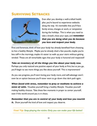 SURVIVING SETBACKS
                                   Even after you develop a well-crafted health
                                   plan, you’re bound to experience setbacks
                                   along the way. It’s inevitable that you’ll face
                                   family stress, changes at work, or temptation
                                   during the holidays. This is when you need to
                                   take a breath, close your eyes, and remember
                                   that you are doing what you do because
                                   you love and respect your body.

First and foremost, think of how your body has already beneﬁted from choosing
to live a healthy lifestyle. Maybe you’ve already shed a few pounds, maybe you’re
less stiff in the mornings, maybe it’s easier to walk up your stairs without getting
winded. These are all remarkable signs that your body is honored and respected!

Take an inventory of all the things you like about your body now.
Perhaps you only noticed one positive aspect of your body at ﬁrst, but as you go,
you’ll begin to see more things you like about yourself. This is improvement!

As you see progress, you’ll start loving your body more, and self-sabotage won’t
even be an option because you’ll never want to go down that dark path again.

When faced with stress, remember to pray or meditate to achieve a
sense of calm. Visualize yourself living a healthy lifestyle. Visualize yourself
making healthy choices. Take these few moments in prayer to center yourself,
even if the world around you is in chaos.

Remember that you are in control of your body and how you nourish
it. Show yourself the kind of love and respect you deserve.


  Final Tip: Stop playing the victim. Only you can make your life better!


                                         10
 