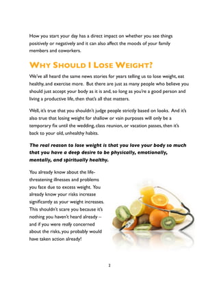 How you start your day has a direct impact on whether you see things
positively or negatively and it can also affect the moods of your family
members and coworkers.


WHY SHOULD I LOSE WEIGHT?
We’ve all heard the same news stories for years telling us to lose weight, eat
healthy, and exercise more. But there are just as many people who believe you
should just accept your body as it is and, so long as you’re a good person and
living a productive life, then that’s all that matters.

Well, it’s true that you shouldn’t judge people strictly based on looks. And it’s
also true that losing weight for shallow or vain purposes will only be a
temporary ﬁx until the wedding, class reunion, or vacation passes, then it’s
back to your old, unhealthy habits.

The real reason to lose weight is that you love your body so much
that you have a deep desire to be physically, emotionally,
mentally, and spiritually healthy.

You already know about the life-
threatening illnesses and problems
you face due to excess weight. You
already know your risks increase
signiﬁcantly as your weight increases.
This shouldn’t scare you because it’s
nothing you haven’t heard already –
and if you were really concerned
about the risks, you probably would
have taken action already!




                                         2
 