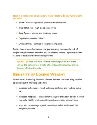 Here’s a refresher about a few risks relating to carrying extra
pounds:
   ✴ Heart Disease – high blood pressure and cholesterol

   ✴ Type II Diabetes – high blood sugar levels

   ✴ Sleep Apnea – snoring and breathing issues

   ✴ Depression – severe sadness

   ✴ Osteoarthritis – stiffness in weight-bearing joints

Studies have proven that lifestyle changes ultimately decrease the risk of
weight-related illnesses. Whether you could stand to lose 10 pounds or 100,
it’s time to love your body and love your life!

    Quick Tip: Not sure how to start exercising? March in place
    during the commercial breaks of your favorite television shows.
    Sounds silly, but it works.


BENEFITS OF LOSING WEIGHT
In addition to preventing the onset of these diseases, there are many beneﬁts
to losing weight! Here are just a few:

   ✴ Increased self-esteem – you’ll feel more conﬁdent and ready to tackle
     life

   ✴ Increased happiness – the endorphins in your brain start to kick in when
     you make healthy choices and, in turn, improve your general mood

   ✴ Improved relationships – you’ll have deeper relationships with the
     people in your life


                                       3
 