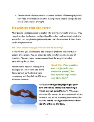 ✴ Decreased use of medications – countless numbers of overweight patients
     now need fewer medications after making simple lifestyle changes to lose
     even a small amount of weight.


REASONS FOR OBESITY
Many people concoct excuses to explain why they’re overweight or obese. They
range from bad family genes to thyroid problems, but rarely do they include the
simple fact that people don’t proactively take care of themselves. It boils down
to this simple question:

Do I love myself enough to take care of my body?
If you do, then you can choose to deal with your problems with words, not
spoons of ice cream. You can choose to make time for exercise instead of
television. You can choose to take ownership of the weight, instead of
externalizing the problem.
                                                   Quick Tip: When grappling
Part of human nature is looking for a
                                                   over a difficult decision,
scapegoat or someone else to blame.
                                                   always ask yourself, “Do I
Taking care of our health is a huge
                                                   love myself enough to take
undertaking and if we fail, it’s difﬁcult to
                                                   care of my body?”
admit our mistakes.

                                  However, blaming a scapegoat for your
                                  own unhealthy lifestyle is becoming a
                                  victim in your own life story. When you
                                  blame outside sources for your problems it shows
                                  the world that you’re not taking responsibility for
                                  your life; you’re letting others dictate how
                                  you should look and feel.



                                               4
 