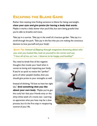 ESCAPING THE BLAME GAME
Rather than wasting time ﬁnding someone to blame for being overweight,
close your eyes and give praise for having a body that works.
Maybe it works a little slower than you’d like, but start being grateful that
you’re able to breathe and move.

Take joy in a sunrise. Take joy in the smell of a luscious garden. Take joy in a
stroll through the park. Take joy in the fact that you are making the conscious
decision to love yourself and your body!

Quick Tip: Instead of flipping through magazines dreaming about who
you wish you looked like, look at yourself in the mirror and say:
“I love all of me, as I am. I deserve to be happy and healthy!”

You need to break free of the negative
thoughts that invade your head when it
comes to loving and respecting your body.
If you’re so quick to notice the “perfect”
parts of other people’s bodies, then you
should give praise to your strengths as well.

Instead of thinking, “I’d love to have her tight
abs,” ﬁnd something that you like
about your own body. Maybe you’ve got
the curly hair that your friends envy or the
shiny white teeth of a movie star. Learning
to appreciate what you have may be a slow
process, but it’s the ﬁrst step in recapturing
control of your life.




                                          5
 
