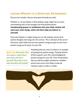 LOSING WEIGHT IS A SPIRITUAL EXPERIENCE
     Do you ever consider why you were given the body you have?

     Whether or not you believe in God, tackling a large weight loss can seem
     overwhelming, even to the strongest and most positive person.
     Incorporating prayer or meditation into your daily routine will
     calm your inner being, which will then help you believe in
     yourself.

     If you don’t believe in a higher being, you can still meditate and put forth
     positive thoughts and energy into the universe. This is the basis of the Law of
     Attraction, which holds that the more positive energy you give out, the more
     positive energy you’ll attract into your life.

                                 Visualizing what you want to achieve is an example
Quick Tip: Remember that         of putting forth positive energy. Thanking God for
your body is a gift. Honor       all that is good in your life is acknowledging the
your body and say to             positive and good in your life. If you ﬁrmly believe
yourself, “My body is to be      that you will lose weight and become a healthier
kept beautiful and healthy.”     person, then you’re more likely to take the
                                 necessary steps to make it a reality.




                                            6
 
