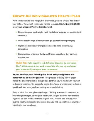 CREATE AN INDIVIDUALIZED HEALTH PLAN
Most adults want to lose weight, but everyone’s goals are unique. No matter
how little or how much weight you have to lose, creating a plan that ﬁts
into your unique lifestyle is important.

   ✴ Determine your ideal weight (with the help of a doctor or nutritionist, if
     necessary)

   ✴ Write speciﬁc ways of how you can get yourself moving everyday

   ✴ Implement the dietary changes you need to make by removing
     temptation

   ✴ Communicate with your family and friends about how they can best
     support you

    Quick Tip: Fight negative, self-defeating thoughts by exercising.
    Don’t think about it, just walk around the block or up and down
    your stairs until you regain your composure.

As you develop your health plan, write everything down in a
notebook or an online journal. The practice of taking pen to paper
makes the plan more real, as though it’s a contract you’ve made with yourself
to become healthier. On especially hectic days, having a written plan to look at
quickly will also keep you from making poor food choices.

Keep in mind that your plan may change. Nothing is written in stone and as
your lifestyle changes, so will your health plan. As you discover new exercise
regimens or new foods, add those to your plan. You can also include your
favorite healthy recipes and any quotes that you ﬁnd especially encouraging or
inspiring in your notebook.


                                       7
 