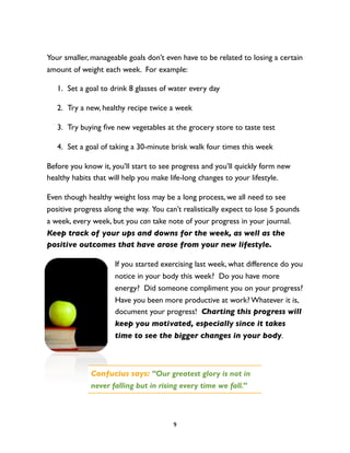 Your smaller, manageable goals don’t even have to be related to losing a certain
amount of weight each week. For example:

   1. Set a goal to drink 8 glasses of water every day

   2. Try a new, healthy recipe twice a week

   3. Try buying ﬁve new vegetables at the grocery store to taste test

   4. Set a goal of taking a 30-minute brisk walk four times this week

Before you know it, you’ll start to see progress and you’ll quickly form new
healthy habits that will help you make life-long changes to your lifestyle.

Even though healthy weight loss may be a long process, we all need to see
positive progress along the way. You can’t realistically expect to lose 5 pounds
a week, every week, but you can take note of your progress in your journal.
Keep track of your ups and downs for the week, as well as the
positive outcomes that have arose from your new lifestyle.

                     If you started exercising last week, what difference do you
                     notice in your body this week? Do you have more
                     energy? Did someone compliment you on your progress?
                     Have you been more productive at work? Whatever it is,
                     document your progress! Charting this progress will
                     keep you motivated, especially since it takes
                     time to see the bigger changes in your body.



             Confucius says: “Our greatest glory is not in
             never falling but in rising every time we fall.”



                                        9
 