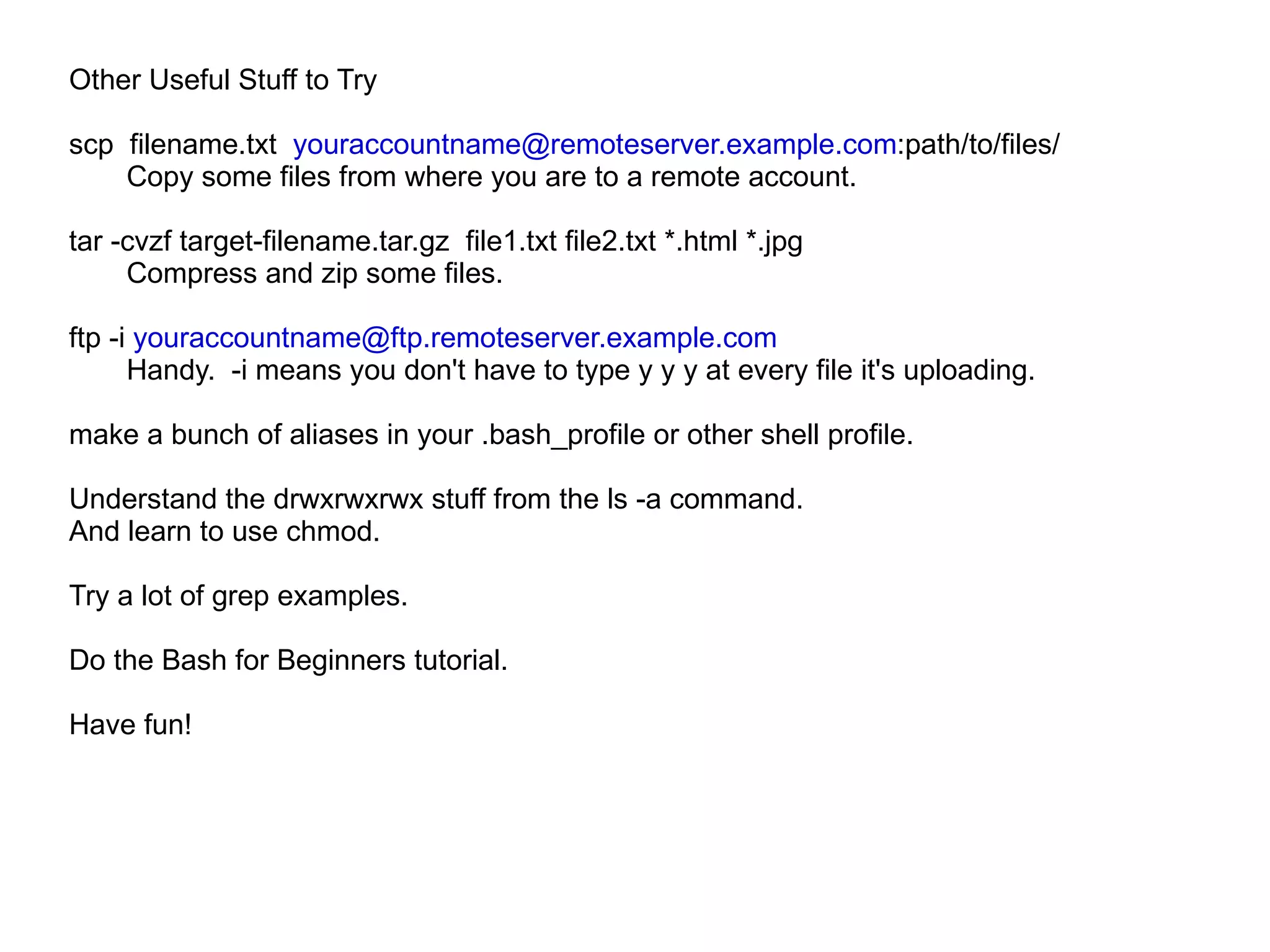 Other Useful Stuff to Try scp  filename.txt  [email_address] :path/to/files/ Copy some files from where you are to a remote account. tar -cvzf target-filename.tar.gz  file1.txt file2.txt *.html *.jpg Compress and zip some files. ftp -i  [email_address]   Handy.  -i means you don't have to type y y y at every file it's uploading. make a bunch of aliases in your .bash_profile or other shell profile. Understand the drwxrwxrwx stuff from the ls -a command.  And learn to use chmod. Try a lot of grep examples. Do the Bash for Beginners tutorial. Have fun! 