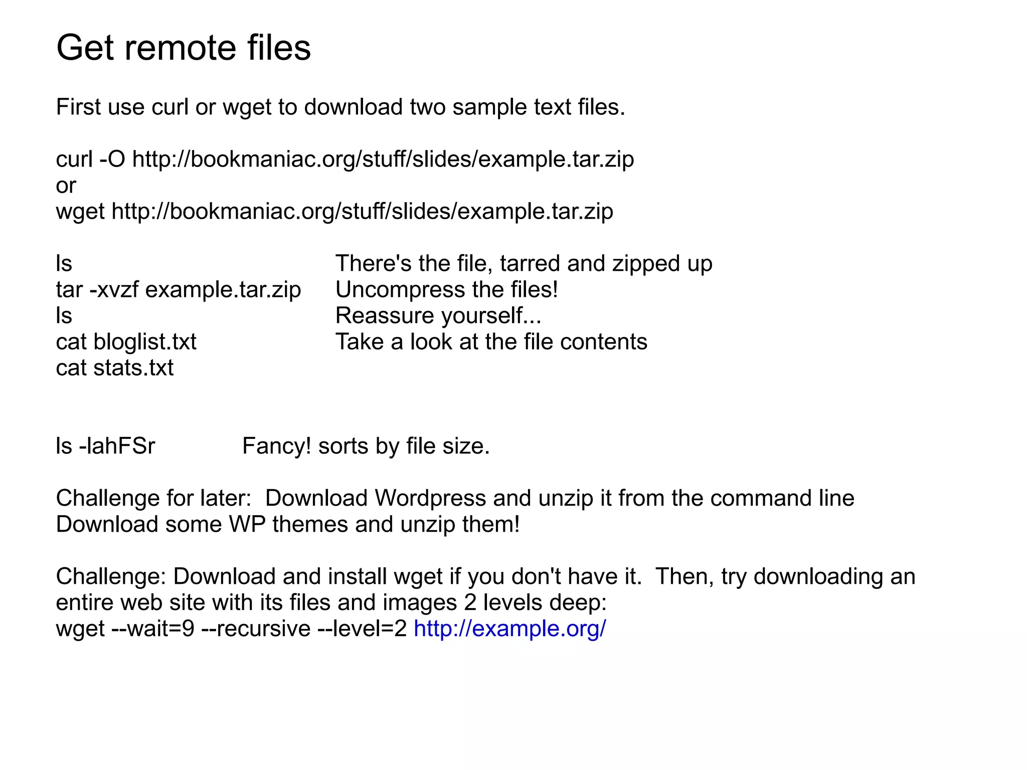Get remote files First use curl or wget to download two sample text files. curl -O http://bookmaniac.org/stuff/slides/example.tar.zip or  wget  http://bookmaniac.org/stuff/slides/example.tar.zip ls There's the file, tarred and zipped up tar -xvzf example.tar.zip  Uncompress the files! ls Reassure yourself... cat bloglist.txt Take a look at the file contents cat stats.txt ls -lahFSr Fancy! sorts by file size.  Challenge for later:  Download Wordpress and unzip it from the command line Download some WP themes and unzip them!  Challenge: Download and install wget if you don't have it.  Then, try downloading an entire web site with its files and images 2 levels deep: wget --wait=9 --recursive --level=2  http://example.org/   