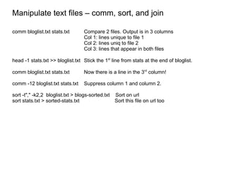 Manipulate text files – comm, sort, and join comm bloglist.txt stats.txt Compare 2 files. Output is in 3 columns Col 1: lines unique to file 1 Col 2: lines uniq to file 2 Col 3: lines that appear in both files head -1 stats.txt >> bloglist.txt Stick the 1 st  line from stats at the end of bloglist. comm bloglist.txt stats.txt Now there is a line in the 3 rd  column! comm -12 bloglist.txt stats.txt Suppress column 1 and column 2.  sort -t"," -k2,2  bloglist.txt > blogs-sorted.txt  Sort on url sort stats.txt > sorted-stats.txt Sort this file on url too 