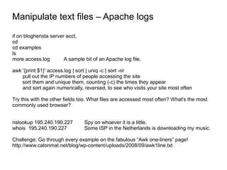 Manipulate text files – Apache logs if on blogherista server acct, cd cd examples ls more access.log A sample bit of an Apache log file. awk '{print $1}' access.log | sort | uniq -c | sort -nr pull out the IP numbers of people accessing the site sort them and unique them, counting (-c) the times they appear and sort again numerically, reversed, to see who visits your site most often Try this with the other fields too. What files are accessed most often? What's the most commonly used browser? nslookup 195.240.190.227 Spy on whoever it is a little. whois  195.240.190.227  Some ISP in the Netherlands is downloading my music. Challenge: Go through every example on the fabulous “Awk one-liners” page! http://www.catonmat.net/blog/wp-content/uploads/2008/09/awk1line.txt 