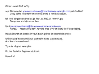 Other Useful Stuff to Try scp  filename.txt  [email_address] :path/to/files/ Copy some files from where you are to a remote account. tar -cvzf target-filename.tar.gz  file1.txt file2.txt *.html *.jpg Compress and zip some files. ftp -i  [email_address]   Handy.  -i means you don't have to type y y y at every file it's uploading. make a bunch of aliases in your .bash_profile or other shell profile. Understand the drwxrwxrwx stuff from the ls -a command.  And learn to use chmod. Try a lot of grep examples. Do the Bash for Beginners tutorial. Have fun! 