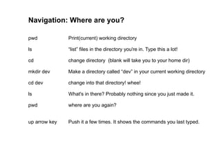 Navigation: Where are you? pwd Print(current) working directory ls “list” files in the directory you're in. Type this a lot! cd  change directory  (blank will take you to your home dir) mkdir dev  Make a directory called “dev” in your current working directory cd dev change into that directory! whee! ls What's in there? Probably nothing since you just made it. pwd where are you again?  up arrow key Push it a few times. It shows the commands you last typed. 