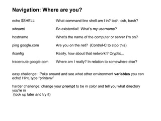 Navigation: Where are you? echo $SHELL What command line shell am I in? tcsh, csh, bash? whoami So existential!  What's my username? hostname What's the name of the computer or server I'm on? ping google.com  Are you on the net?  (Control-C to stop this) ifconfig  Really, how about that network!? Cryptic... traceroute google.com Where am I really? In relation to somewhere else? easy challenge:  Poke around and see what other environment  variables  you can echo! Hint, type “printenv” harder challenge: change your  prompt  to be in color and tell you what directory you're in (look up later and try it) 