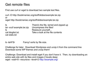 Get remote files First use curl or wget to download two sample text files. curl -O http://bookmaniac.org/stuff/slides/example.tar.zip or  wget  http://bookmaniac.org/stuff/slides/example.tar.zip ls There's the file, tarred and zipped up tar -xvzf example.tar.zip  Uncompress the files! ls Reassure yourself... cat bloglist.txt Take a look at the file contents cat stats.txt ls -lahFSr Fancy! sorts by file size.  Challenge for later:  Download Wordpress and unzip it from the command line Download some WP themes and unzip them!  Challenge: Download and install wget if you don't have it.  Then, try downloading an entire web site with its files and images 2 levels deep: wget --wait=9 --recursive --level=2  http://example.org/   