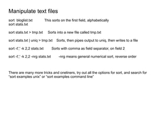 Manipulate text files sort  bloglist.txt This sorts on the first field, alphabetically sort stats.txt sort stats.txt > tmp.txt  Sorts into a new file called tmp.txt sort stats.txt | uniq > tmp.txt  Sorts, then pipes output to uniq, then writes to a file sort -t',' -k 2,2 stats.txt Sorts with comma as field separator, on field 2 sort -t',' -k 2,2 -nrg stats.txt  -nrg means general numerical sort, reverse order There are many more tricks and oneliners, try out all the options for sort, and search for “sort examples unix” or “sort examples command line” 
