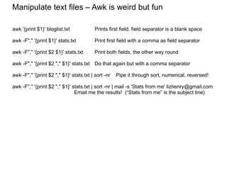 Manipulate text files Manipulate text files – Awk is weird but fun awk '{print $1}' bloglist.txt Prints first field, field separator is a blank space awk -F"," '{print $1}' stats.txt Print first field with a comma as field separator awk -F"," '{print $2 $1}' stats.txt Print both fields, the other way round awk -F"," '{print $2 "," $1}' stats.txt  Do that again but with a comma separator awk -F"," '{print $2 "," $1}' stats.txt | sort -nr  Pipe it through sort, numerical, reversed! awk -F"," '{print $2 "," $1}' stats.txt | sort -nr | mail -s 'Stats from me' lizhenry@gmail.com Email me the results!  (“Stats from me” is the subject line) 