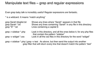 Manipulate text files Manipulate text files – grep and regular expressions Even grep baby talk is incredibly useful! Regular expressions are fantastic. * is a wildcard. It means “match anything” grep Sarah bloglist.txt Shows any lines where “Sarah” appears in that file grep Sarah *.txt Shows any lines containing “Sarah” in any file in this directory grep "S" *.txt Lines containing a capital S grep -r sidebar *.php   Look in this directory, and all the ones below it, for any php files    that contain the pattern “sidebar” grep -v widget *.css Look in all the css files in this directory for the word “widget” grep -r sidebar *.php | grep -v test  As above, but then send the output into another  grep filter that will return every line that doesn't match the pattern “test” 