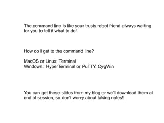 The command line is like your trusty robot friend always waiting for you to tell it what to do! How do I get to the command line? MacOS or Linux: Terminal Windows:  HyperTerminal or PuTTY, CygWin You can get these slides from my blog or we'll download them at end of session, so don't worry about taking notes! 
