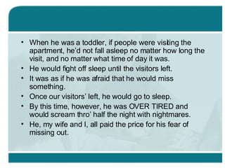 When he was a toddler, if people were visiting the apartment, he’d not fall asleep no matter how long the visit, and no matter what time of day it was. He would fight off sleep until the visitors left. It was as if he was afraid that he would miss something. Once our visitors’ left, he would go to sleep. By this time, however, he was OVER TIRED and would scream thro’ half the night with nightmares. He, my wife and I, all paid the price for his fear of missing out. 