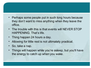 Perhaps some people put in such long hours because they don’t want to miss anything when they leave the office. The trouble with this is that events will NEVER STOP HAPPENING. That’s life. Thing happen 24 hours a day. Allowing for little rest is not ultimately practical. So, take a nap. Things will happen while you’re asleep, but you’ll have the energy to catch up when you wake. 