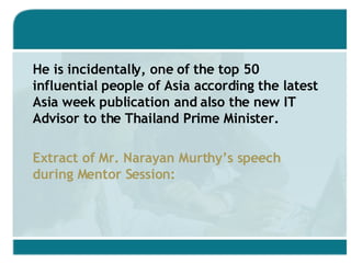 He is incidentally, one of the top 50 influential people of Asia according the latest Asia week publication and also the new IT Advisor to the Thailand Prime Minister. Extract of Mr. Narayan Murthy’s speech during Mentor Session: 