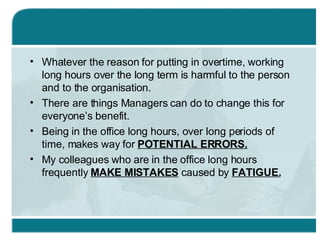 Whatever the reason for putting in overtime, working long hours over the long term is harmful to the person and to the organisation. There are things Managers can do to change this for everyone’s benefit. Being in the office long hours, over long periods of time, makes way for  POTENTIAL ERRORS. My colleagues who are in the office long hours frequently  MAKE MISTAKES  caused by  FATIGUE. 