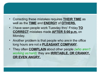 Correcting these mistakes requires  THEIR TIME  as well as the  TIME  and  ENERGY  of  OTHERS. I have seen people work Tuesday thro’ Friday  TO CORRECT  mistakes made  AFTER 5:00 p.m.  on Monday. Another problem is that people who are in the office long hours are not a  PLEASANT COMPANY . They often  COMPLAIN  about other people  (who aren’t working as hard);  they are  IRRITABLE, OR CRANKY, OR EVEN ANGRY. 