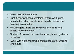 Other people avoid them.  Such behavior poses problems, where work goes much better when people work together instead of avoiding one another. As Managers, there are things we can do to help people leave the office. First and foremost, is to set the example and go home ourselves. I work with a Manager who chides people for working long hours. 