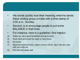 His words quickly lose their meaning when he sends these chiding group e-mails with a time-stamp of 2:00 a.m., Sunday. Second, is to encourage people to put some BALANCE in their lives. For instance, here is a guideline I find helpful:- Wake up, eat a good breakfast and go to work. Work hard and smart for eight or nine hours. Go home. Read the books/comics, watch a funny movie, dig in the dirt, play with your kids etc. Eat well and sleep well 