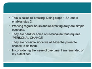 This is called re-creating. Doing steps 1,3,4 and 5 enables step 2. Working regular hours and re-creating daily are simple concepts. They are hard for some of us because that requires ‘PERSONAL CHANGE’.  They are possible since we all have the power to choose to do them. In considering the issue of overtime, I am reminded of my oldest son. 