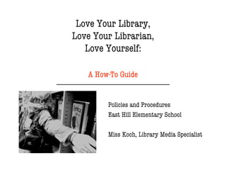 Love Your Library,
         Love Your Librarian,
            Love Yourself:

                   A How-To Guide
--------------------------------------------------------------------

                               Policies and Procedures
                               East Hill Elementary School

                               Miss Koch, Library Media Specialist