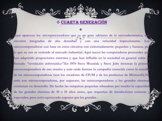  Cuarta Generación
                                                
Aquí aparecen los microprocesadores que es un gran adelanto de la microelectrónica, son
circuitos   integrados   de   alta   densidad   y   con   una   velocidad   impresionante.   Las
microcomputadoras con base en estos circuitos son extremadamente pequeñas y baratas, por
lo que su uso se extiende al mercado industrial. Aquí nacen las computadoras personales que
han adquirido proporciones enormes y que han influido en la sociedad en general sobre la
llamada "revolución informática".En 1976 Steve Wozniak y Steve Jobs inventan la primera
microcomputadora de uso masivo y más tarde forman la compañía conocida como la sencilla
de las microcomputadoras (son los creadores de CP/M y de los productos de Microsoft).No
todo son microcomputadoras, por supuesto, las minicomputadoras y los grandes sistemas
continúan en desarrollo. De hecho las máquinas pequeñas rebasaban por mucho la capacidad
de los grandes sistemas de 10 o 15 años antes, que requerían de instalaciones costosas y
especiales, pero sería equivocado suponer que las grandes .
 