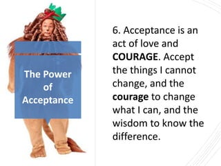 The Power
of
Acceptance
6. Acceptance is an
act of love and
COURAGE. Accept
the things I cannot
change, and the
courage to change
what I can, and the
wisdom to know the
difference.
 