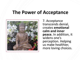 The Power of Acceptance
7. Acceptance
transcends denial,
creates emotional
calm and inner
peace. In addition, it
widens one’s
perception. Helping
us make healthier,
more loving choices.
 