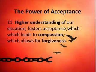 The Power of Acceptance
11. Higher understanding of our
situation, fosters acceptance,which
which leads to compassion,
which allows for forgiveness.
 