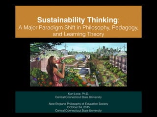 Sustainability Thinking:
A Major Paradigm Shift in Philosophy, Pedagogy,
and Learning Theory
Kurt Love, Ph.D.
Central Connecticut State University
!
New England Philosophy of Education Society
October 24, 2015
Central Connecticut State University
 