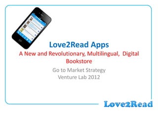 Love2Read Apps
A New and Revolutionary, Multilingual, Digital
Bookstore
Go to Market Strategy
Venture Lab 2012
 