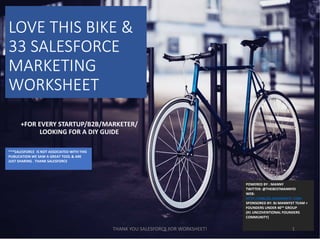 LOVE THIS BIKE &
33 SALESFORCE
MARKETING
WORKSHEET
POWERED BY : MANNY
TWITTER: @THEBESTMANNYO
WEB:
HTTP://MBLOG.BJMANNYST.COM
SPONSORED BY: BJ MANNYST TEAM +
FOUNDERS UNDER 40™ GROUP
(#1 UNCOVENTIONAL FOUNDERS
COMMUNITY)
+FOR EVERY STARTUP/B2B/MARKETER/
LOOKING FOR A DIY GUIDE
***SALESFORCE IS NOT ASSOCIATED WITH THIS
PUBLICATION WE SAW A GREAT TOOL & ARE
JUST SHARING . THANK SALESFORCE
1THANK YOU SALESFORCE FOR WORKSHEET!
 