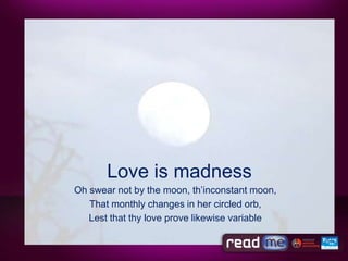 Love is madness
Oh swear not by the moon, th’inconstant moon,
   That monthly changes in her circled orb,
   Lest that thy love prove likewise variable
 