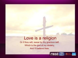 Love is a religion
Or if thou wilt, swear by thy gracious self,
      Which is the god of my idolatry,
           And I’ll believe thee.
 