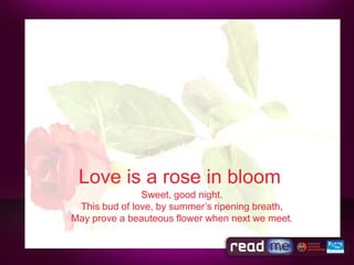 Love is a rose in bloom
               Sweet, good night.
 This bud of love, by summer’s ripening breath,
May prove a beauteous flower when next we meet.
 