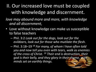 II. Our increased love must be coupled
with knowledge and discernment.
love may abound more and more, with knowledge
and all discernment,
• Love without knowledge can make us susceptible
to false teachers
– Phil. 3:2 Look out for the dogs, look out for the
evildoers, look out for those who mutilate the flesh.
– Phil. 3:18–19 18 For many, of whom I have often told
you and now tell you even with tears, walk as enemies
of the cross of Christ. 19 Their end is destruction, their
god is their belly, and they glory in their shame, with
minds set on earthly things.
 