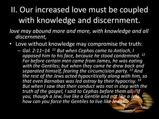 II. Our increased love must be coupled
with knowledge and discernment.
love may abound more and more, with knowledge and all
discernment,
• Love without knowledge may compromise the truth:
– Gal. 2:11–14 11 But when Cephas came to Antioch, I
opposed him to his face, because he stood condemned. 12
For before certain men came from James, he was eating
with the Gentiles; but when they came he drew back and
separated himself, fearing the circumcision party. 13 And
the rest of the Jews acted hypocritically along with him, so
that even Barnabas was led astray by their hypocrisy. 14
But when I saw that their conduct was not in step with the
truth of the gospel, I said to Cephas before them all, “If
you, though a Jew, live like a Gentile and not like a Jew,
how can you force the Gentiles to live like Jews?”
 
