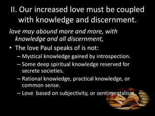II. Our increased love must be coupled
with knowledge and discernment.
love may abound more and more, with
knowledge and all discernment,
• The love Paul speaks of is not:
– Mystical knowledge gained by introspection.
– Some deep spiritual knowledge reserved for
secrete societies.
– Rational knowledge, practical knowledge, or
common sense.
– Love based on subjectivity, or sentimentalism.
 